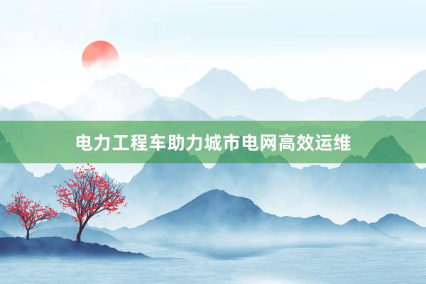 电力工程车助力城市电网高效运维